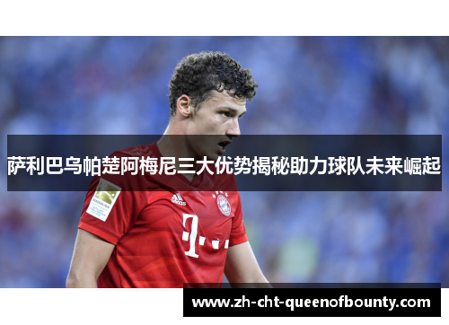 萨利巴乌帕楚阿梅尼三大优势揭秘助力球队未来崛起