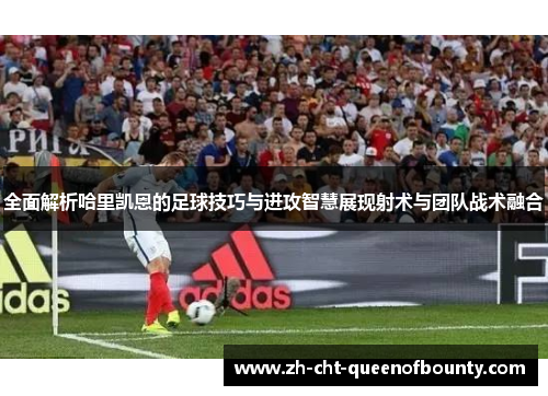 全面解析哈里凯恩的足球技巧与进攻智慧展现射术与团队战术融合