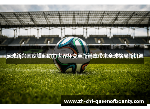 足球新兴国家崛起助力世界杯变革新篇章带来全球格局新机遇