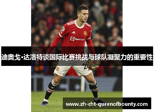 迪奥戈·达洛特谈国际比赛挑战与球队凝聚力的重要性