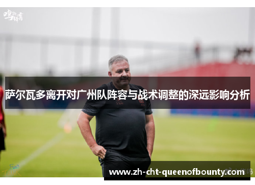 萨尔瓦多离开对广州队阵容与战术调整的深远影响分析