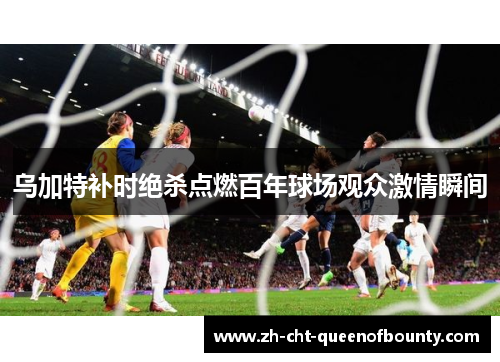 乌加特补时绝杀点燃百年球场观众激情瞬间