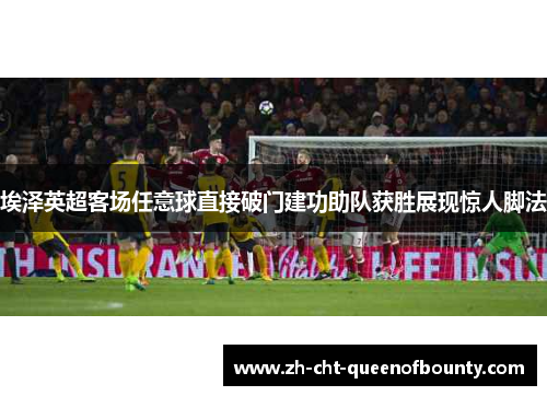 埃泽英超客场任意球直接破门建功助队获胜展现惊人脚法