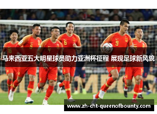 马来西亚五大明星球员助力亚洲杯征程 展现足球新风貌