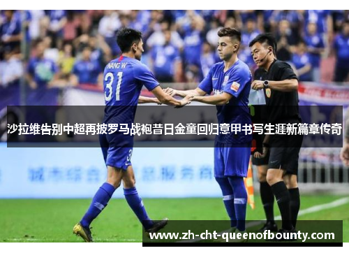 沙拉维告别中超再披罗马战袍昔日金童回归意甲书写生涯新篇章传奇 沙拉维告别中超再披罗马战袍昔日金童回归意甲书写生涯新篇章传奇