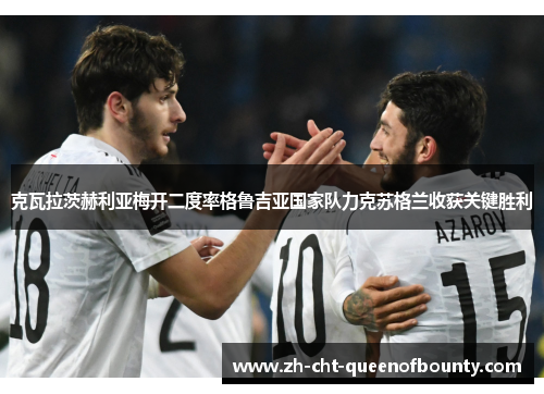 克瓦拉茨赫利亚梅开二度率格鲁吉亚国家队力克苏格兰收获关键胜利